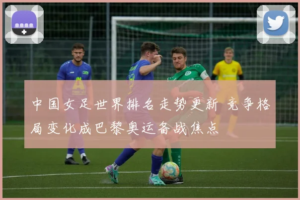 中国女足世界排名走势更新 竞争格局变化成巴黎奥运备战焦点
