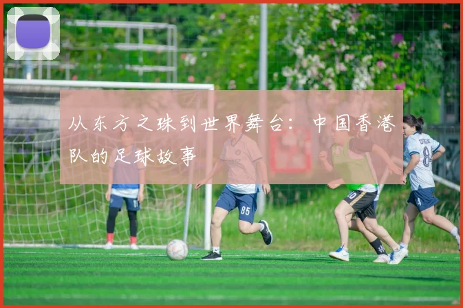 从东方之珠到世界舞台：中国香港队的足球故事