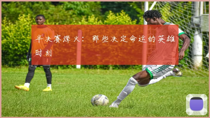 半决赛烽火：那些决定命运的英雄时刻