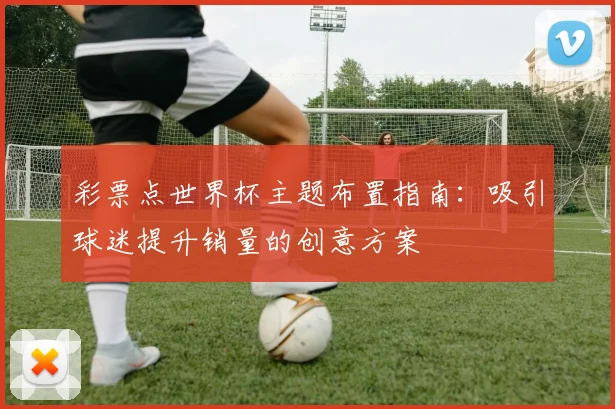 彩票点世界杯主题布置指南：吸引球迷提升销量的创意方案