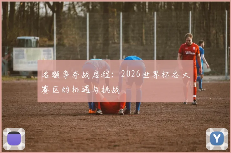 名额争夺战启程：2026世界杯各大赛区的机遇与挑战