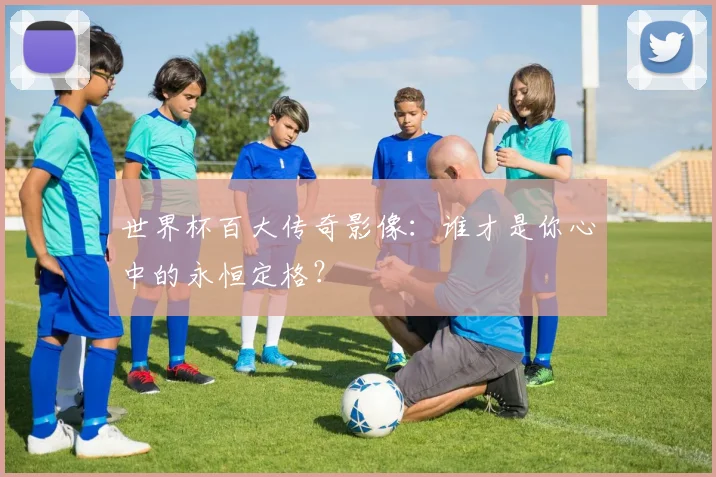 世界杯百大传奇影像：谁才是你心中的永恒定格？