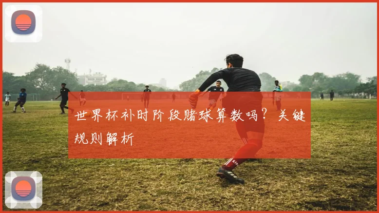 世界杯补时阶段赌球算数吗？关键规则解析