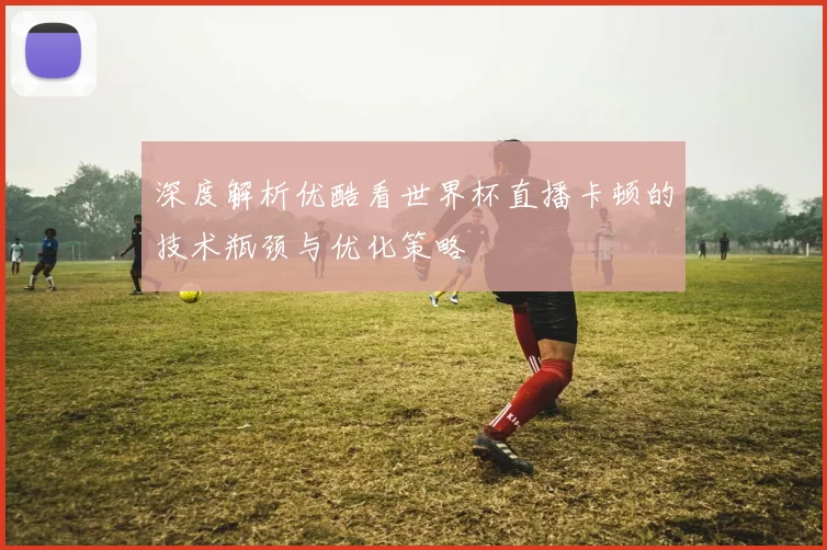 深度解析优酷看世界杯直播卡顿的技术瓶颈与优化策略