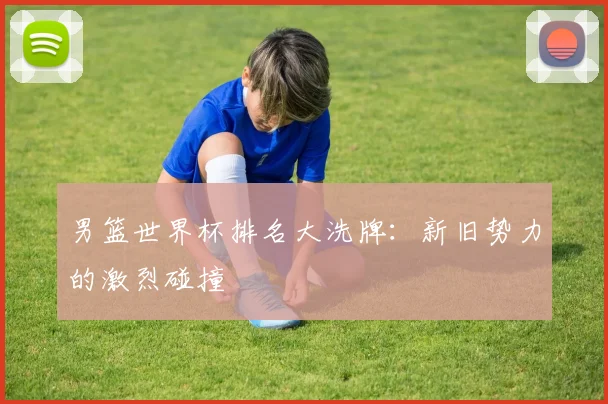 男篮世界杯排名大洗牌：新旧势力的激烈碰撞