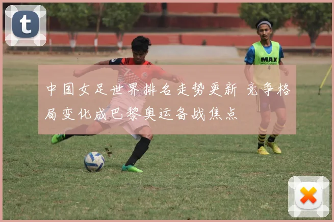 中国女足世界排名走势更新 竞争格局变化成巴黎奥运备战焦点