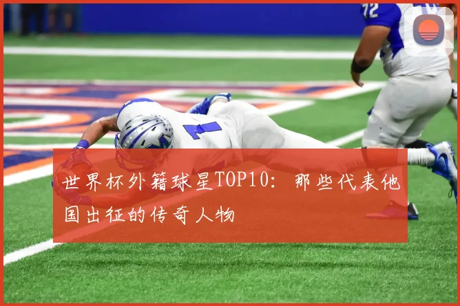 世界杯外籍球星TOP10：那些代表他国出征的传奇人物