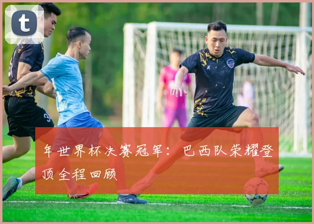年世界杯决赛冠军：巴西队荣耀登顶全程回顾