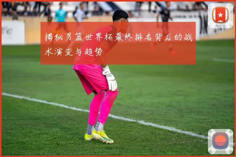 揭秘男篮世界杯最终排名背后的战术演变与趋势