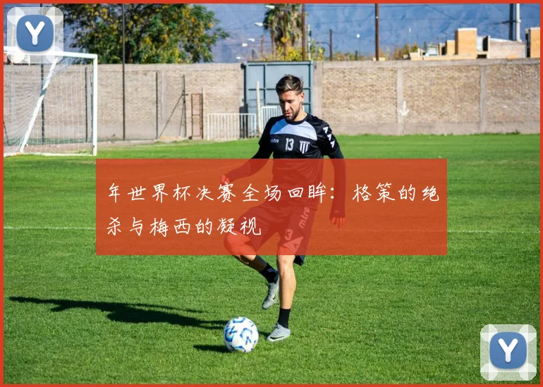 年世界杯决赛全场回眸：格策的绝杀与梅西的凝视