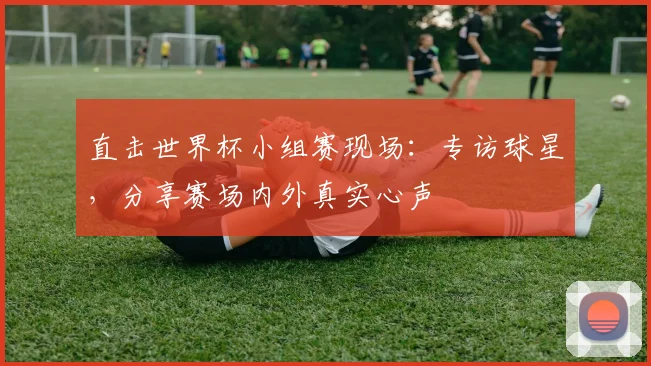 直击世界杯小组赛现场:专访球星,分享赛场内外真实心声
