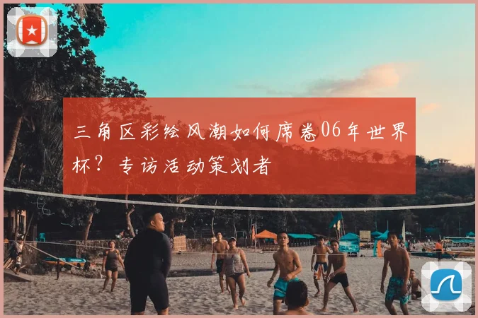三角区彩绘风潮如何席卷06年世界杯？专访活动策划者