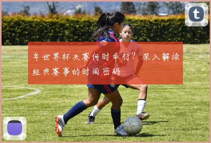 年世界杯决赛何时举行？深入解读经典赛事的时间密码
