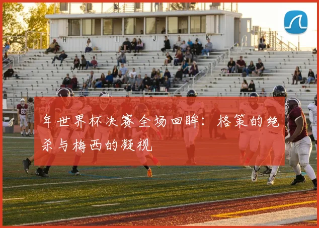 年世界杯决赛全场回眸：格策的绝杀与梅西的凝视