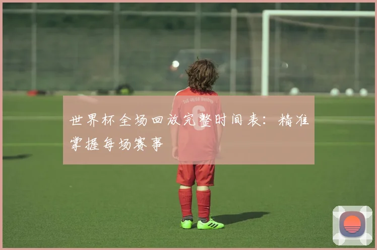 世界杯全场回放完整时间表:精准掌握每场赛事
