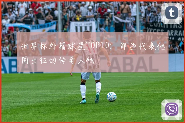 世界杯外籍球星TOP10：那些代表他国出征的传奇人物