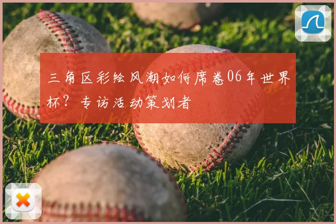 三角区彩绘风潮如何席卷06年世界杯？专访活动策划者